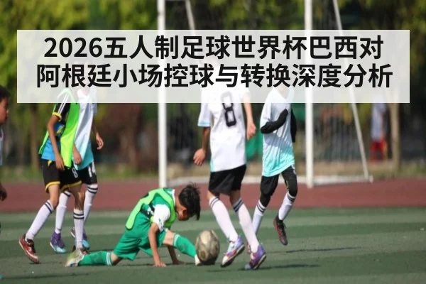 2026五人制足球世界杯巴西对阿根廷小场控球与转换深度分析