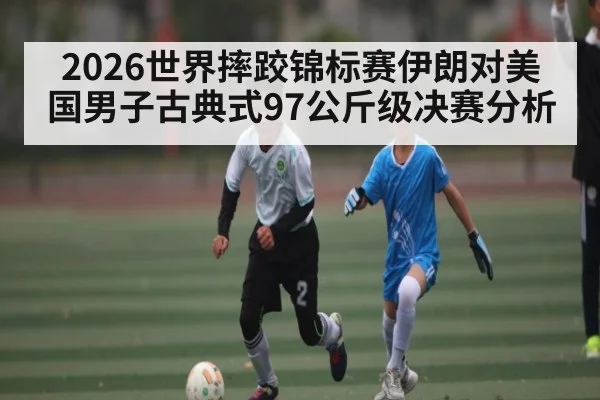 2026世界摔跤锦标赛伊朗对美国男子古典式97公斤级决赛分析